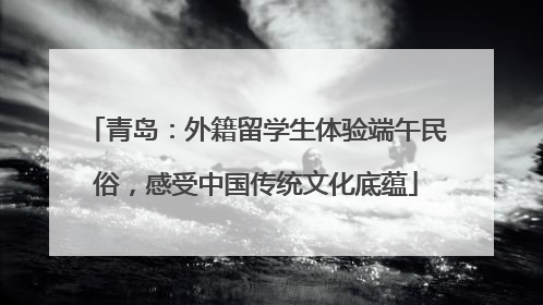 青岛：外籍留学生体验端午民俗，感受中国传统文化底蕴