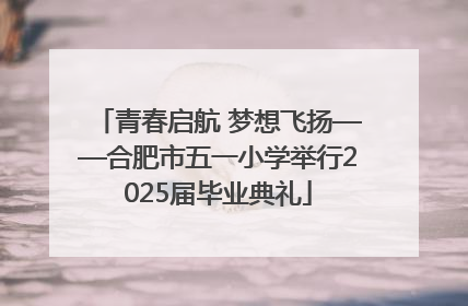 青春启航 梦想飞扬——合肥市五一小学举行2025届毕业典礼