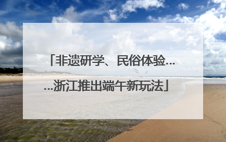 非遗研学、民俗体验……浙江推出端午新玩法