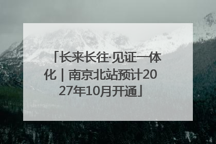 长来长往·见证一体化｜南京北站预计2027年10月开通