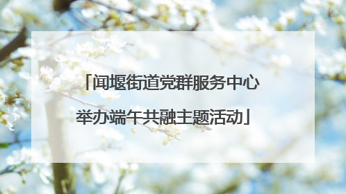 闻堰街道党群服务中心举办端午共融主题活动