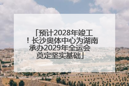 预计2028年竣工！长沙奥体中心为湖南承办2029年全运会奠定坚实基础