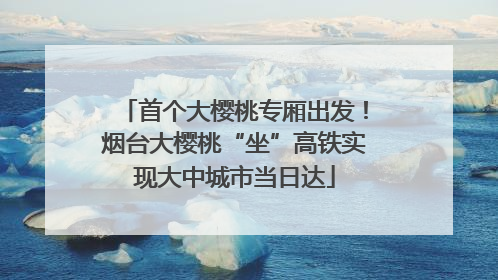 首个大樱桃专厢出发！烟台大樱桃“坐”高铁实现大中城市当日达