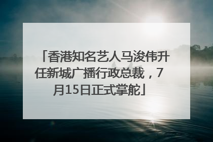 香港知名艺人马浚伟升任新城广播行政总裁，7月15日正式掌舵