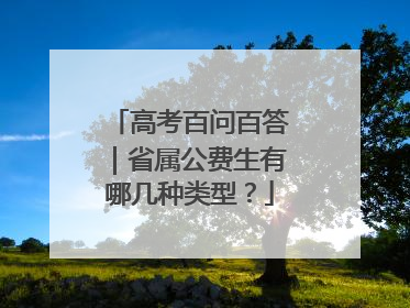 高考百问百答｜省属公费生有哪几种类型？