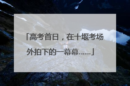 高考首日，在十堰考场外拍下的一幕幕……
