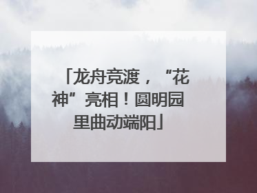 龙舟竞渡，“花神”亮相！圆明园里曲动端阳
