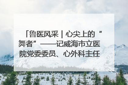 鲁医风采｜心尖上的“舞者”——记威海市立医院党委委员、心外科主任、主任医师景昊