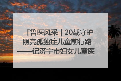 鲁医风采｜20载守护 照亮孤独症儿童前行路——记济宁市妇女儿童医院儿童康复中心主任、副主任技师赵淑珍