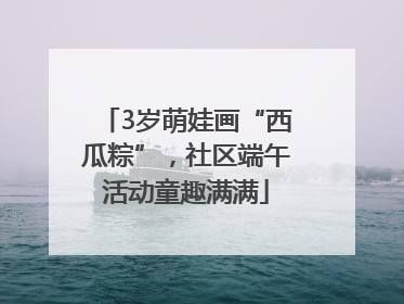 3岁萌娃画“西瓜粽”，社区端午活动童趣满满