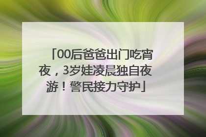 00后爸爸出门吃宵夜，3岁娃凌晨独自夜游！警民接力守护
