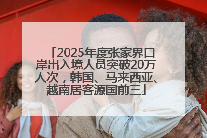 2025年度张家界口岸出入境人员突破20万人次，韩国、马来西亚、越南居客源国前三