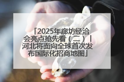 2025年廊坊经洽会亮点抢先看（二）丨河北将面向全球首次发布国际化招商地图