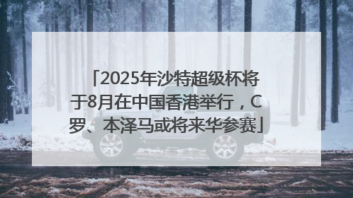 2025年沙特超级杯将于8月在中国香港举行，C罗、本泽马或将来华参赛