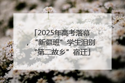 2025年高考落幕，“新疆班”学生泪别“第二故乡”宿迁