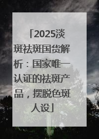 2025淡斑祛斑国货解析：国家唯一认证的祛斑产品，摆脱色斑人设