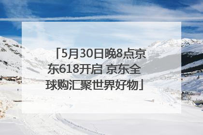 5月30日晚8点京东618开启 京东全球购汇聚世界好物