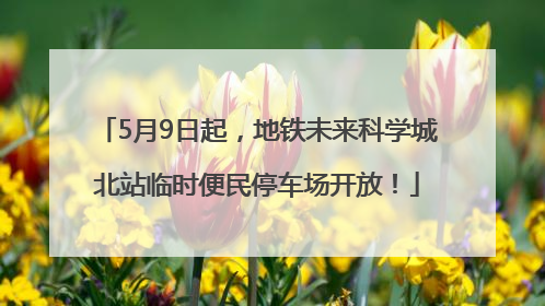 5月9日起，地铁未来科学城北站临时便民停车场开放！